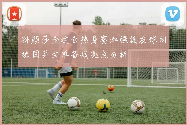 孙颖莎全运会热身赛加强接发球训练国乒女单备战亮点分析