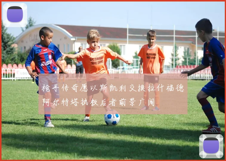 枪手传奇愿以斯凯利交换拉什福德阿尔特塔执教后者前景广阔
